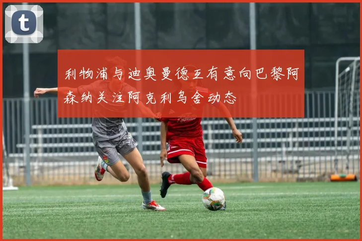 利物浦与迪奥曼德互有意向巴黎阿森纳关注阿克利乌舍动态