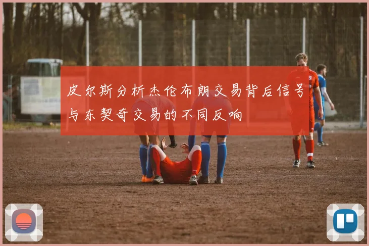 皮尔斯分析杰伦布朗交易背后信号与东契奇交易的不同反响