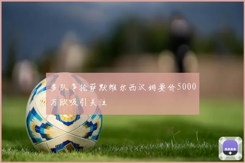 多队争抢萨默维尔西汉姆要价5000万欧吸引关注