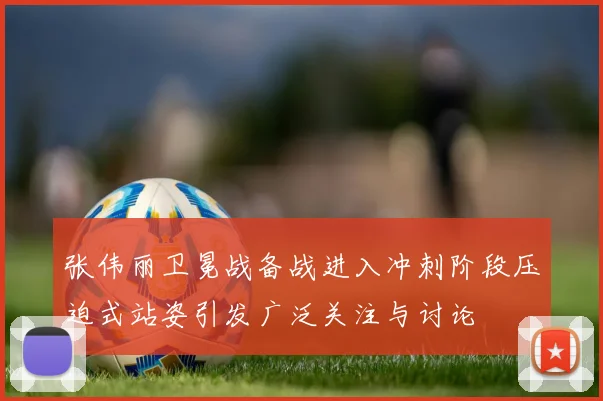 张伟丽卫冕战备战进入冲刺阶段压迫式站姿引发广泛关注与讨论