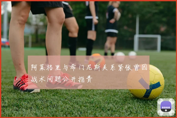 阿莱格里与希门尼斯关系紧张曾因战术问题公开指责