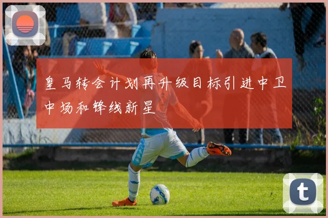 皇马转会计划再升级目标引进中卫中场和锋线新星