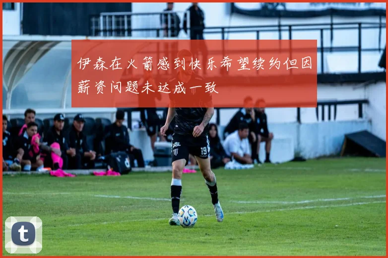 伊森在火箭感到快乐希望续约但因薪资问题未达成一致