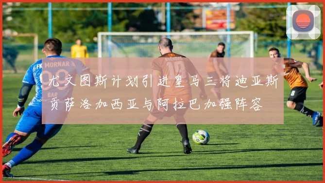 尤文图斯计划引进皇马三将迪亚斯贡萨洛加西亚与阿拉巴加强阵容