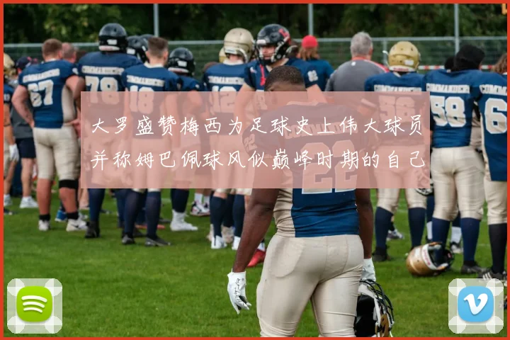 大罗盛赞梅西为足球史上伟大球员并称姆巴佩球风似巅峰时期的自己