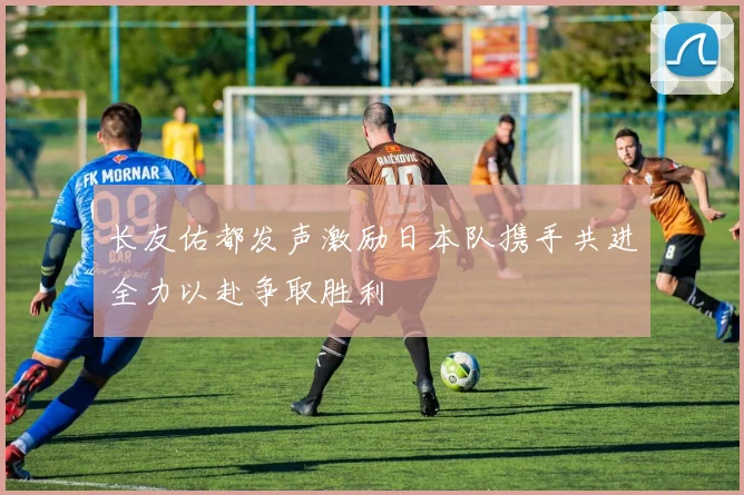 长友佑都发声激励日本队携手共进全力以赴争取胜利