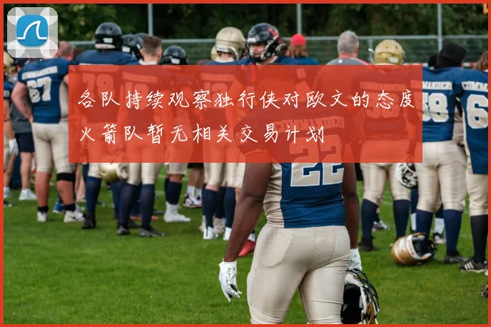 各队持续观察独行侠对欧文的态度火箭队暂无相关交易计划