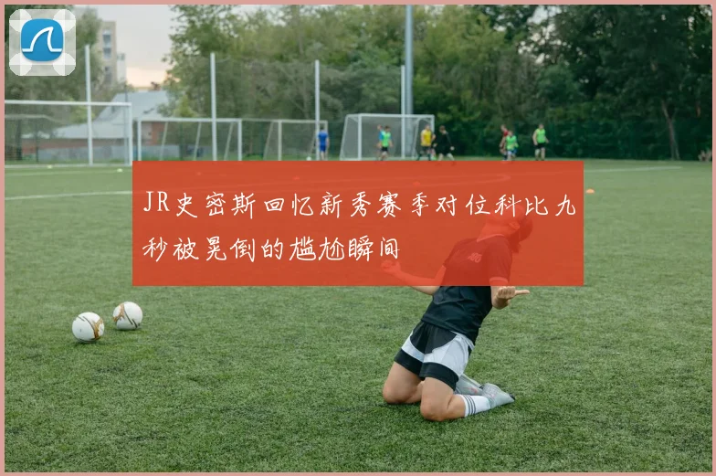 JR史密斯回忆新秀赛季对位科比九秒被晃倒的尴尬瞬间