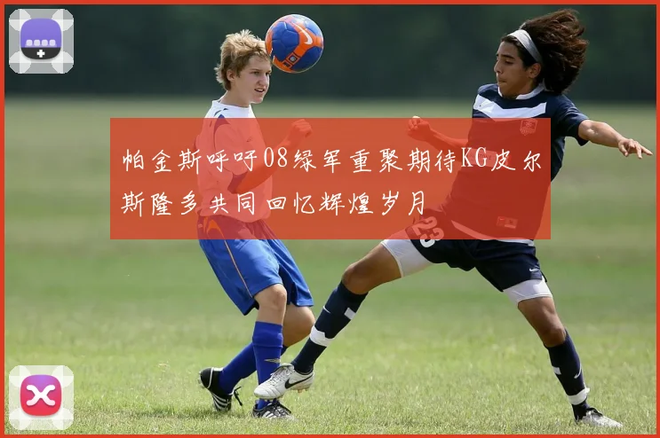 帕金斯呼吁08绿军重聚期待KG皮尔斯隆多共同回忆辉煌岁月