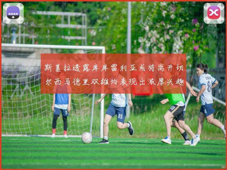 斯基拉透露库库雷利亚或将离开切尔西马德里双雄均表现出浓厚兴趣