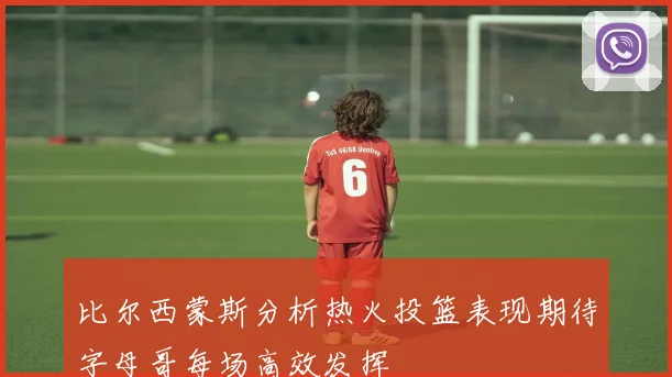 比尔西蒙斯分析热火投篮表现期待字母哥每场高效发挥