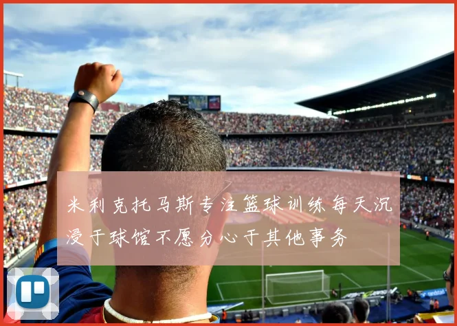 米利克托马斯专注篮球训练每天沉浸于球馆不愿分心于其他事务