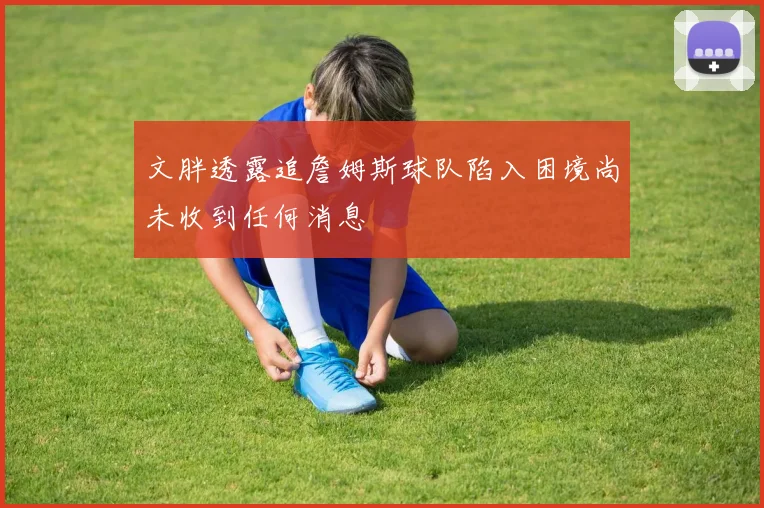 文胖透露追詹姆斯球队陷入困境尚未收到任何消息