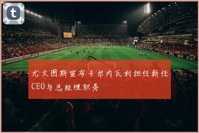 尤文图斯宣布卡尔内瓦利担任新任CEO与总经理职务