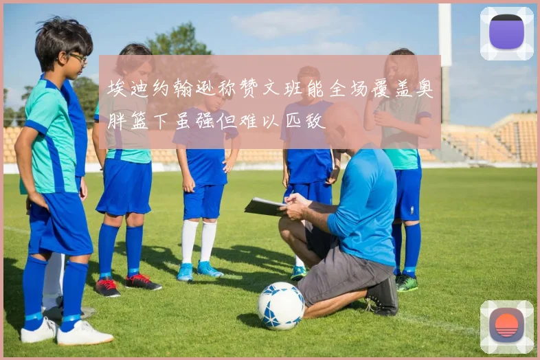 埃迪约翰逊称赞文班能全场覆盖奥胖篮下虽强但难以匹敌