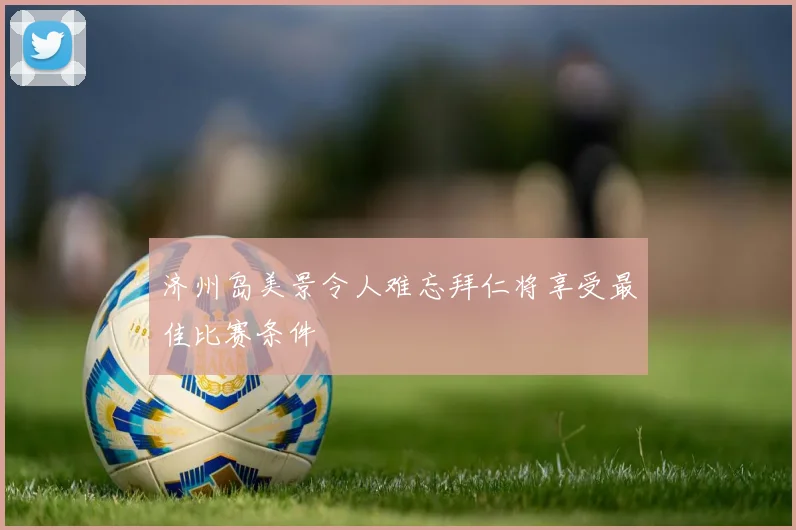 济州岛美景令人难忘拜仁将享受最佳比赛条件