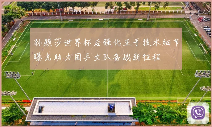 孙颖莎世界杯后强化正手技术细节曝光助力国乒女队备战新征程